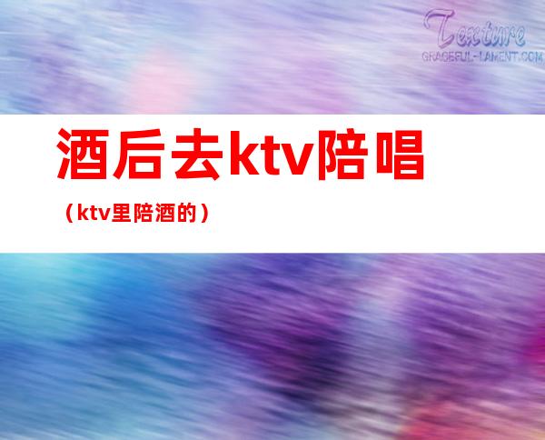 酒后去ktv陪唱(ktv里陪酒的)