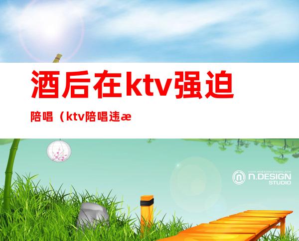 酒后在ktv强迫陪唱(ktv陪唱违法)