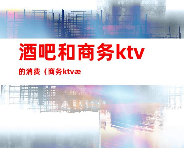 酒吧和商务ktv的消费（商务ktv怎么样）