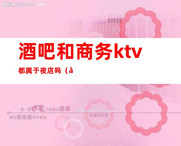 酒吧和商务ktv都属于夜店吗(夜总会跟商务ktv的区别)