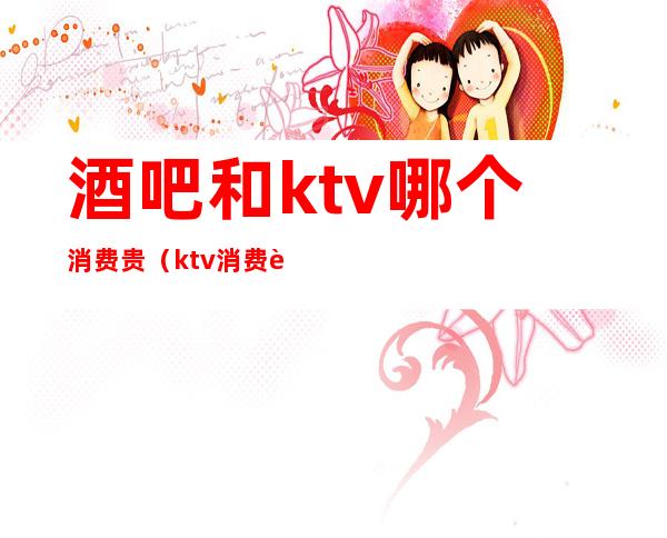 酒吧和ktv哪个消费贵(ktv消费贵吗)