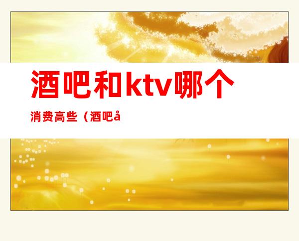 酒吧和ktv哪个消费高些(酒吧和KTV有区别吗)