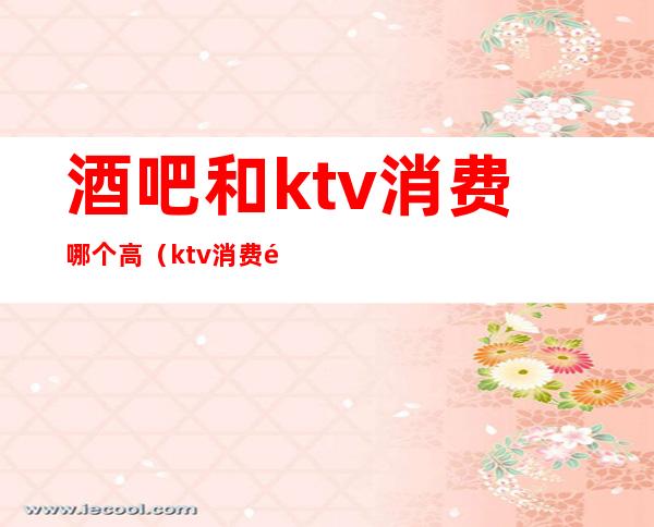 酒吧和ktv消费哪个高（ktv消费高吗）