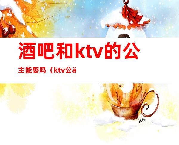 酒吧和ktv的公主能娶吗(ktv公主能交往吗)