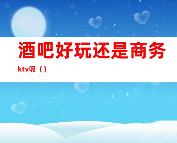 酒吧好玩还是商务ktv呢()