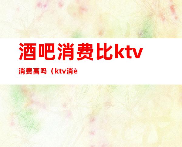 酒吧消费比ktv消费高吗(ktv消费太高)