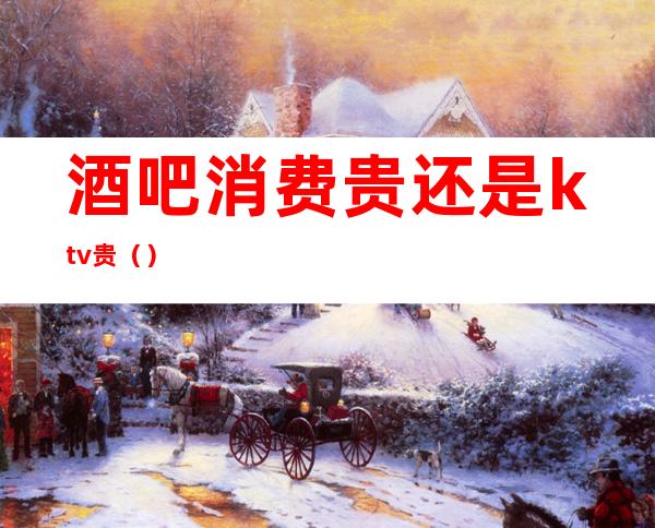 酒吧消费贵还是ktv贵()