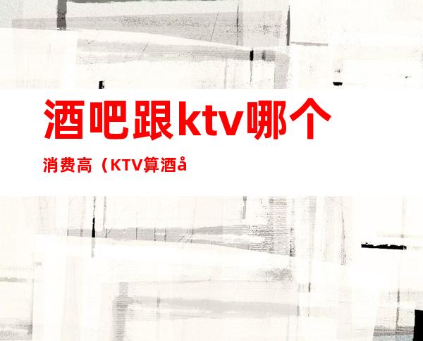 酒吧跟ktv哪个消费高(KTV算酒吧吗)