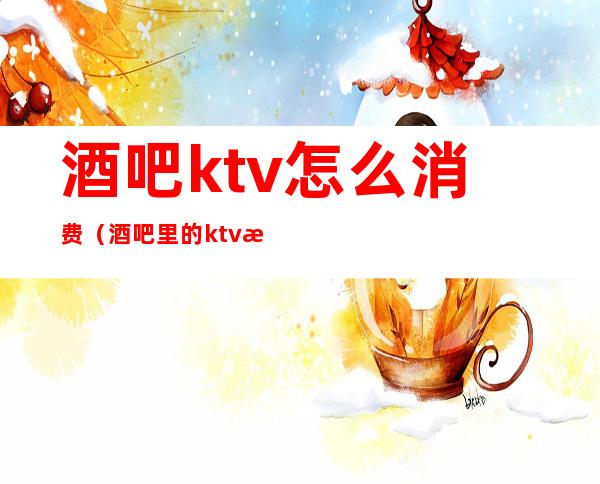 酒吧ktv怎么消费(酒吧里的ktv怎么收费)