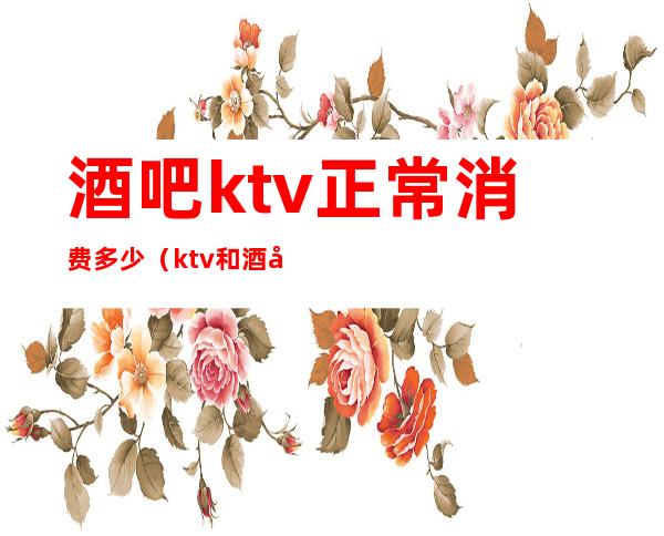 酒吧ktv正常消费多少(ktv和酒吧的消费水平)