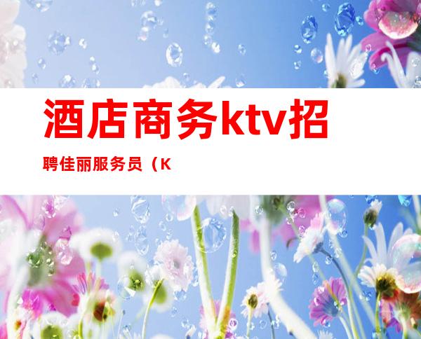 酒店商务ktv招聘佳丽服务员(KTV夜场招聘佳丽)