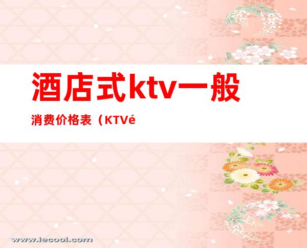 酒店式ktv一般消费价格表(KTV酒的价格)