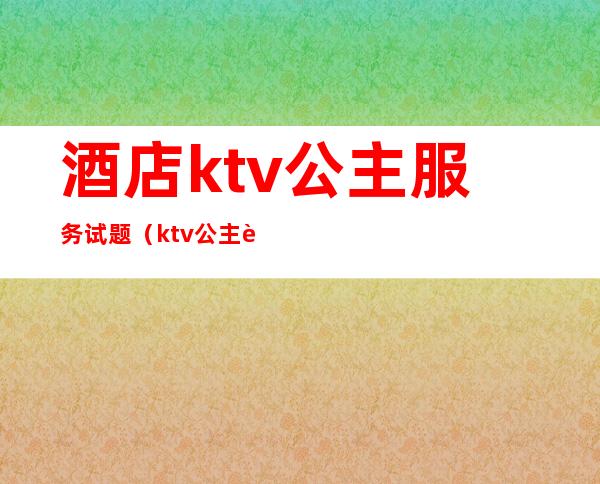 酒店ktv公主服务试题(ktv公主考核题目)