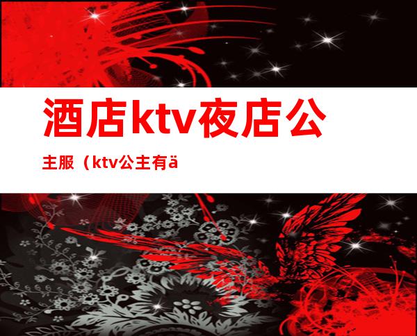 酒店ktv夜店公主服(ktv公主有什么服务)