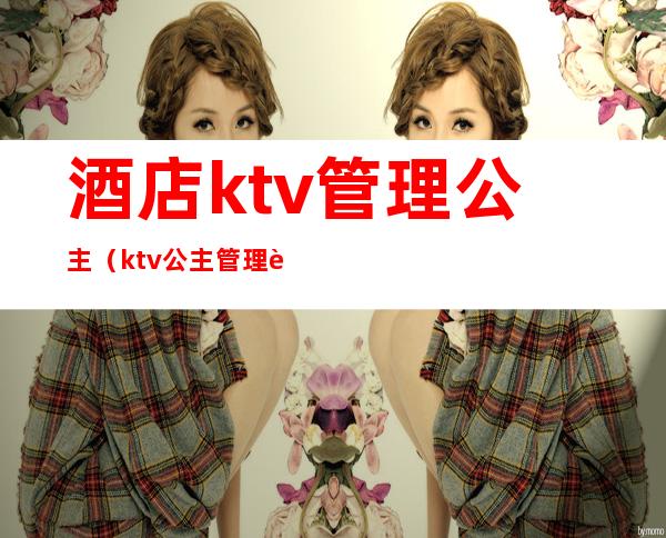 酒店ktv管理公主（ktv公主管理费）
