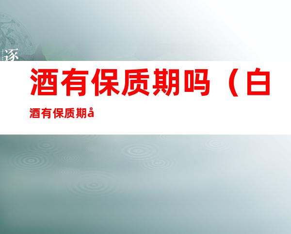 酒有保质期吗(白酒有保质期吗?一般能存放多久呢?泸州老窖)