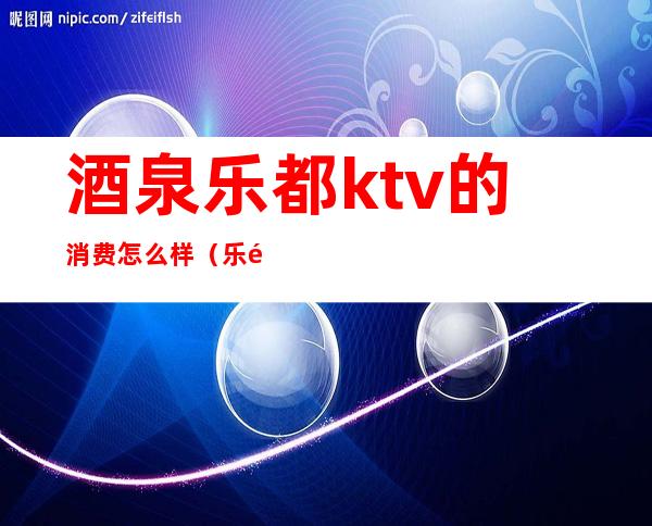 酒泉乐都ktv的消费怎么样（乐都商务KTV怎么样）