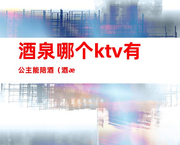 酒泉哪个ktv有公主能陪酒(酒泉哪个ktv有公主能陪酒的)