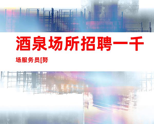 酒泉场所招聘一千场服务员[努力工作终会出头]好上班