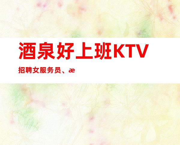 酒泉好上班KTV招聘女服务员、改善你的生活、不存在淡季