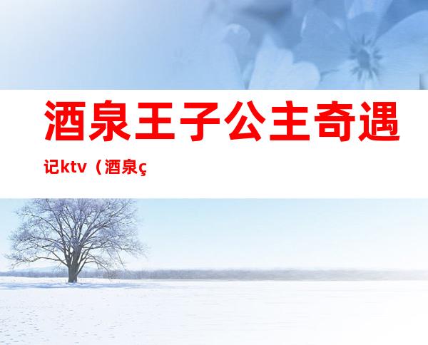 酒泉王子公主奇遇记ktv(酒泉王子公主奇遇记ktv电话)
