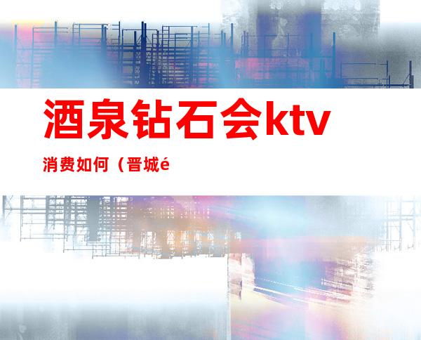 酒泉钻石会ktv消费如何(晋城钻石ktv)