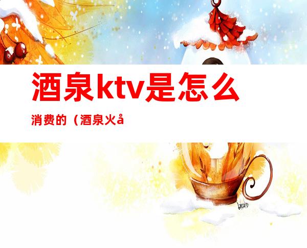 酒泉ktv是怎么消费的（酒泉火吧ktv）