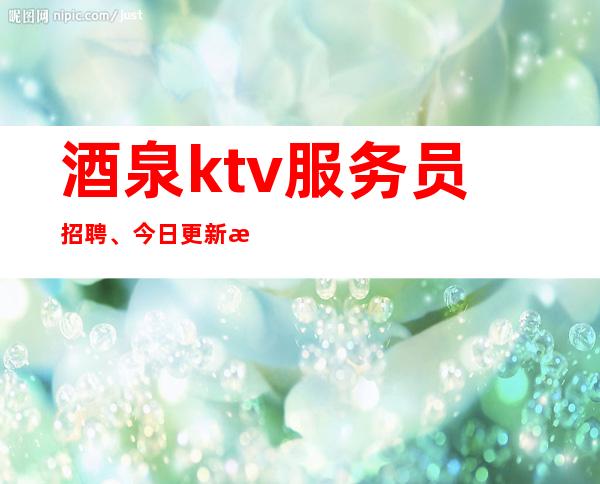 酒泉ktv服务员招聘、今日更新招聘、费用全免