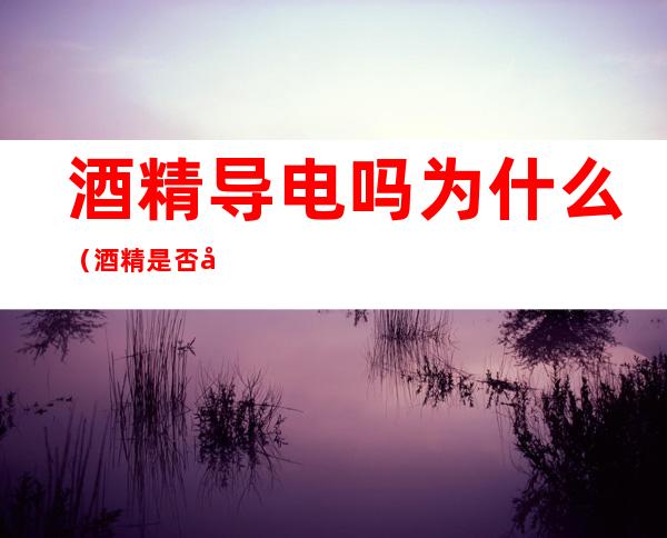 酒精导电吗为什么(酒精是否导电?)