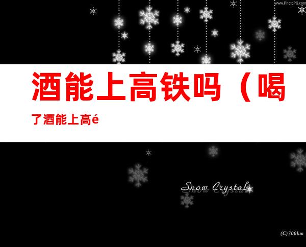 酒能上高铁吗(喝了酒能上高铁吗)