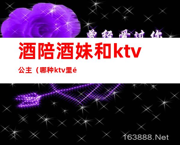 酒陪酒妹和ktv公主(哪种ktv里面有陪酒公主)