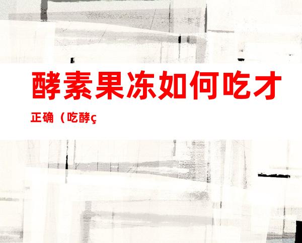 酵素果冻如何吃才正确(吃酵素果冻应该注意什么)