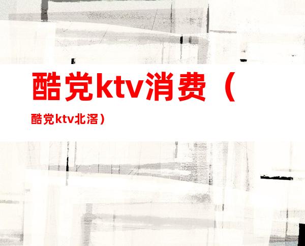 酷党ktv消费(酷党ktv北滘)