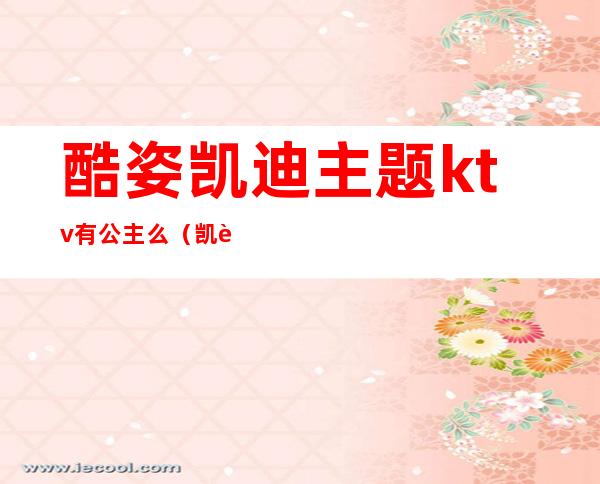 酷姿凯迪主题ktv有公主么(凯迪ktv在哪)