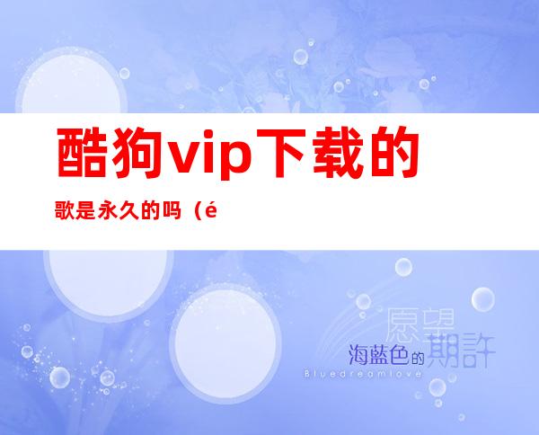 酷狗vip下载的歌是永久的吗(酷狗vip下载音乐是永久的吗)