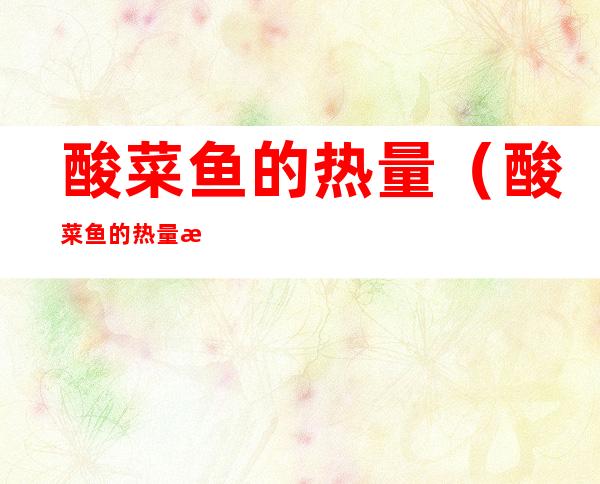 酸菜鱼的热量(酸菜鱼的热量是多少千焦)