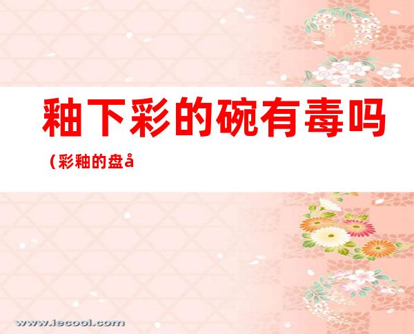 釉下彩的碗有毒吗(彩釉的盘子和碗有毒吗)