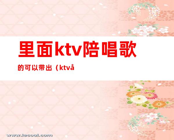 里面ktv陪唱歌的可以带出（ktv可以陪唱吗）