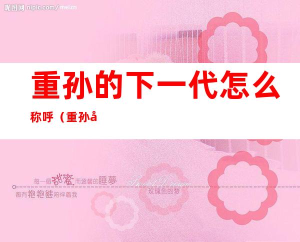 重孙的下一代怎么称呼(重孙女的下一代怎么称呼)