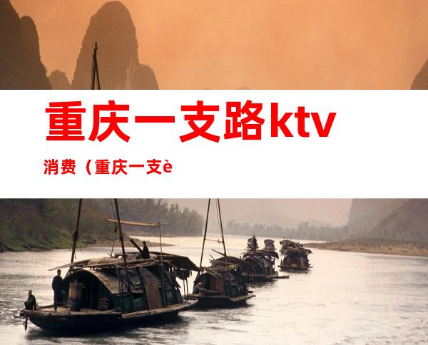重庆一支路ktv消费(重庆一支路ktv消费高吗)