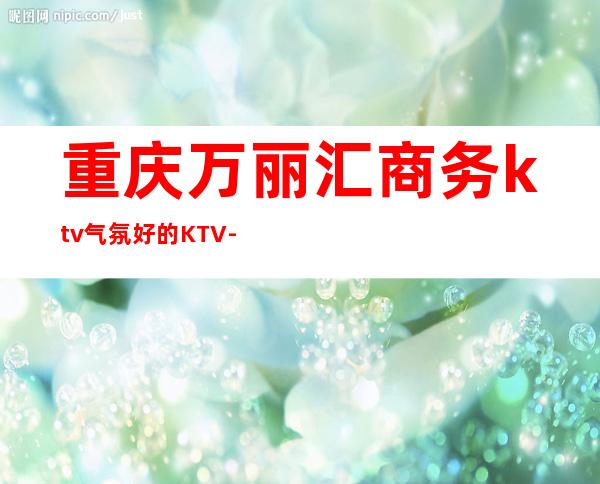 重庆万丽汇商务ktv气氛好的KTV-重庆本地排名高的ktv – 重庆沙坪坝商务KTV