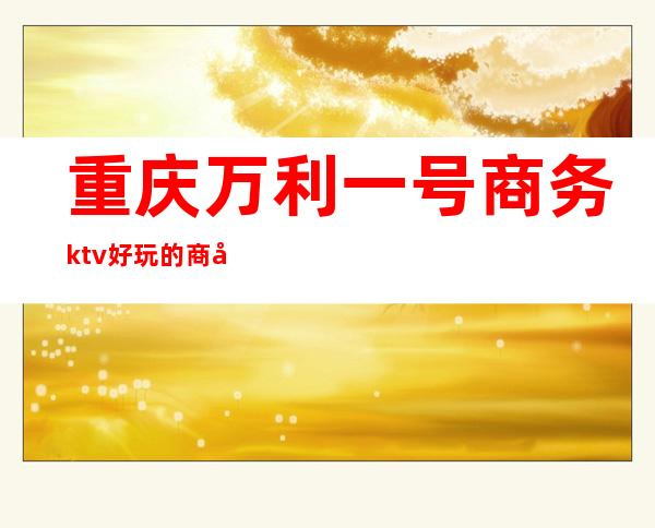 重庆万利一号商务ktv好玩的商务ktv-重庆口碑人气高的kt – 重庆武隆商务KTV