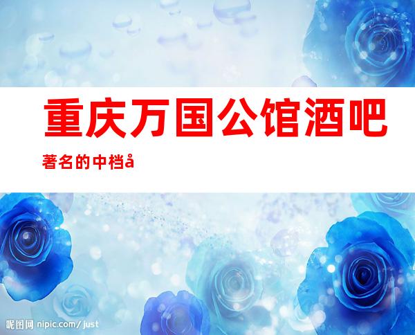 重庆万国公馆酒吧著名的中档商务娱乐会所消费预定排行榜。
