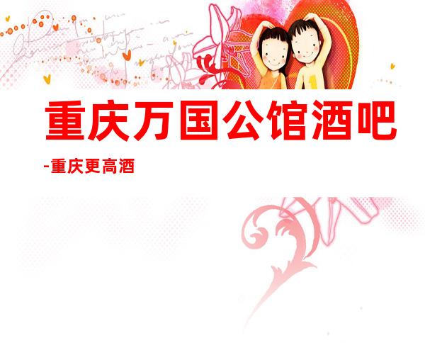 重庆万国公馆酒吧-重庆更高酒吧,带你尽享豪华