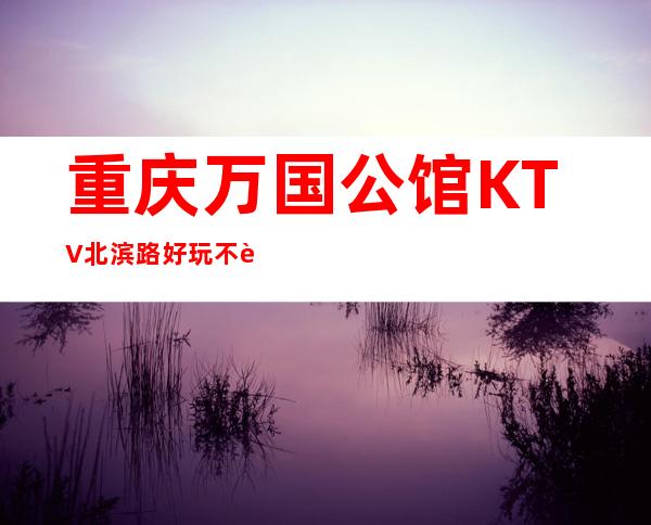 重庆万国公馆KTV北滨路好玩不贵的夜总会,值得体验