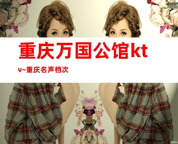 重庆万国公馆ktv~重庆名声档次非常高的夜总会极力推荐