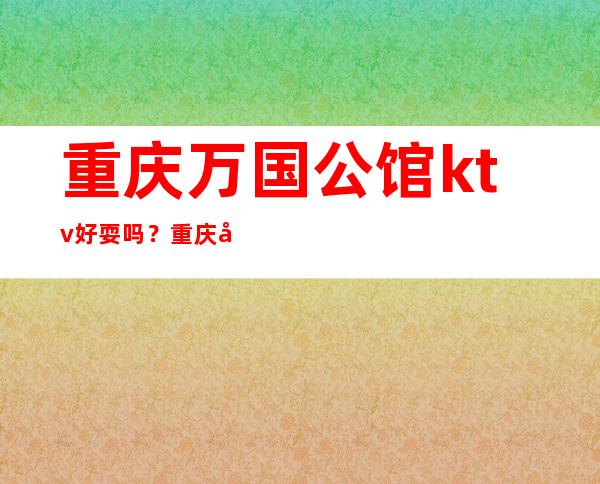 重庆万国公馆ktv好耍吗?重庆哪家夜总会名气及生意火爆