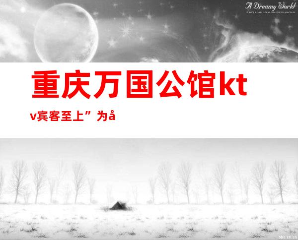 重庆万国公馆ktv宾客至上”为尊贵理念,十大受欢迎夜总会