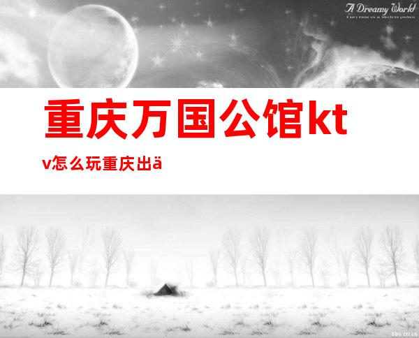 重庆万国公馆ktv怎么玩重庆出了名的人气前三的夜总会