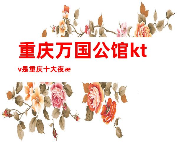 重庆万国公馆ktv是重庆十大夜总会无可挑剔的玩法